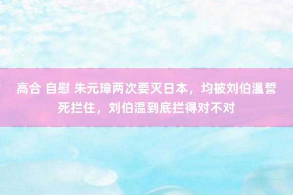 高合 自慰 朱元璋两次要灭日本，均被刘伯温誓死拦住，刘伯温到底拦得对不对