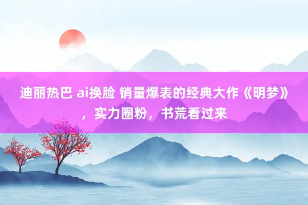 迪丽热巴 ai换脸 销量爆表的经典大作《明梦》，实力圈粉，书荒看过来