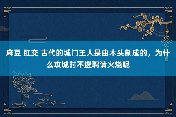 麻豆 肛交 古代的城门王人是由木头制成的，为什么攻城时不遴聘请火烧呢