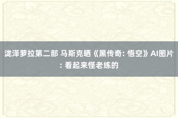 泷泽萝拉第二部 马斯克晒《黑传奇: 悟空》AI图片: 看起来怪老练的