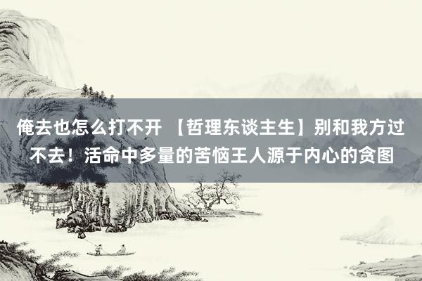 俺去也怎么打不开 【哲理东谈主生】别和我方过不去！活命中多量的苦恼王人源于内心的贪图