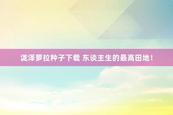 泷泽萝拉种子下载 东谈主生的最高田地！