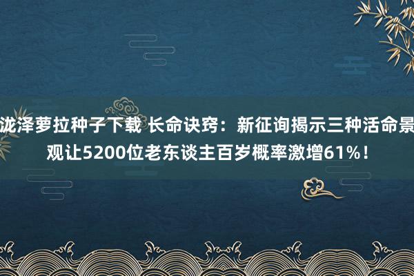 泷泽萝拉种子下载 长命诀窍：新征询揭示三种活命景观让5200位老东谈主百岁概率激增61%！