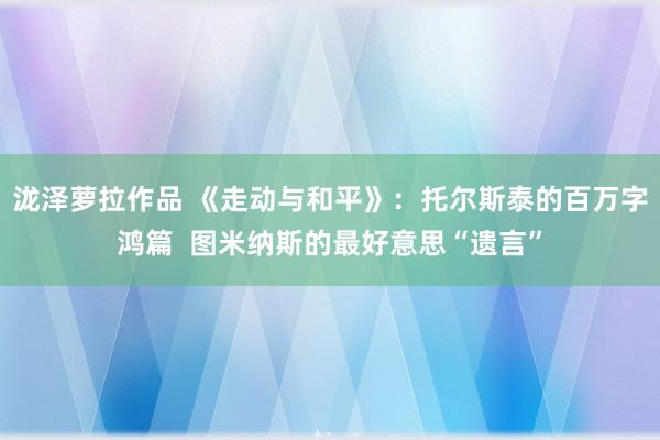 泷泽萝拉作品 《走动与和平》：托尔斯泰的百万字鸿篇  图米纳斯的最好意思“遗言”