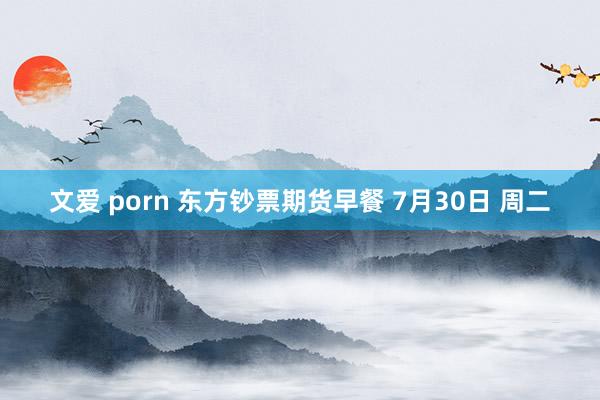 文爱 porn 东方钞票期货早餐 7月30日 周二