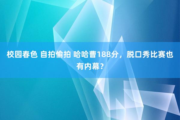 校园春色 自拍偷拍 哈哈曹188分，脱口秀比赛也有内幕？