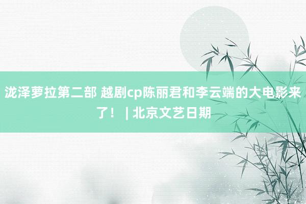 泷泽萝拉第二部 越剧cp陈丽君和李云端的大电影来了！ | 北京文艺日期