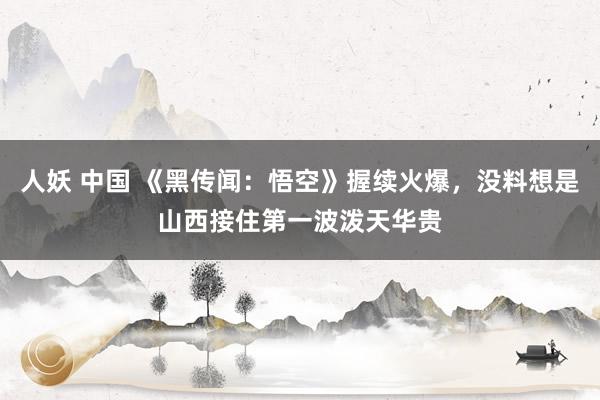 人妖 中国 《黑传闻：悟空》握续火爆，没料想是山西接住第一波泼天华贵