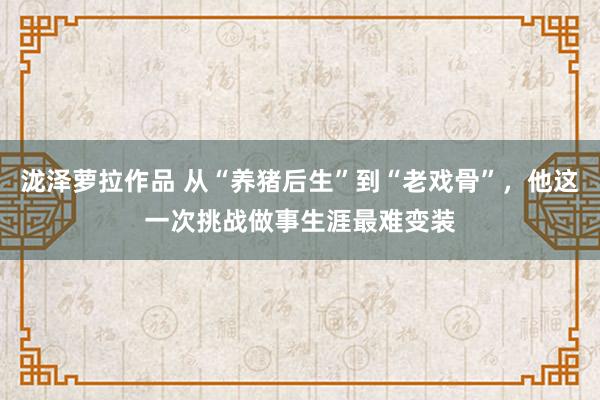 泷泽萝拉作品 从“养猪后生”到“老戏骨”，他这一次挑战做事生涯最难变装