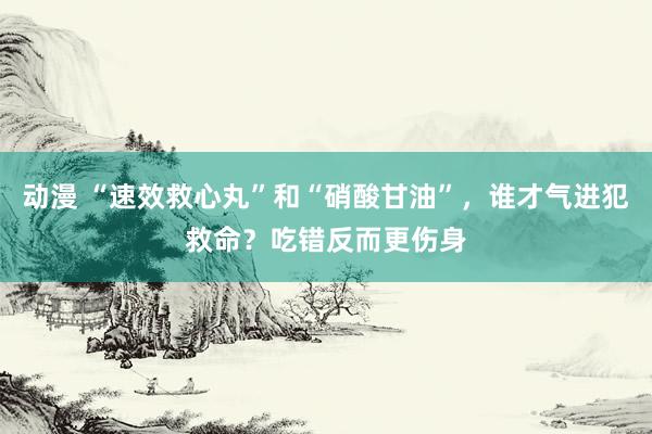 动漫 “速效救心丸”和“硝酸甘油”，谁才气进犯救命？吃错反而更伤身