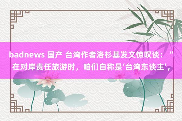 badnews 国产 台湾作者洛杉基发文惊叹谈：“在对岸责任旅游时，咱们自称是‘台湾东谈主’，