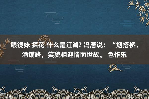 眼镜妹 探花 什么是江湖? 冯唐说： “烟搭桥，酒铺路，笑貌相迎情面世故。 色作乐