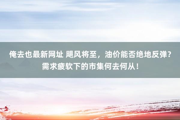 俺去也最新网址 飓风将至，油价能否绝地反弹？需求疲软下的市集何去何从！