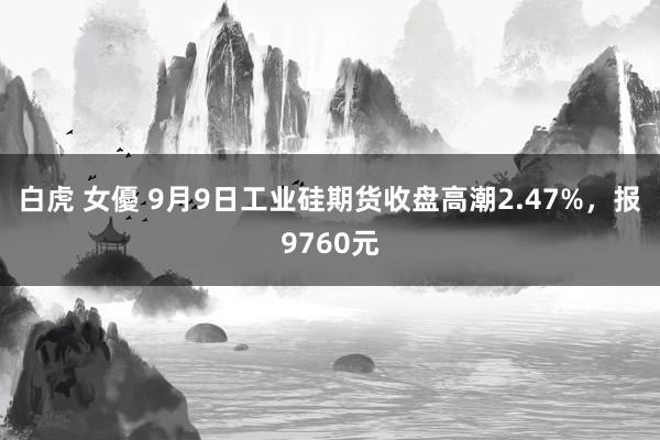 白虎 女優 9月9日工业硅期货收盘高潮2.47%，报9760元