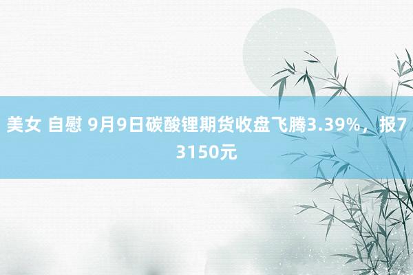 美女 自慰 9月9日碳酸锂期货收盘飞腾3.39%，报73150元