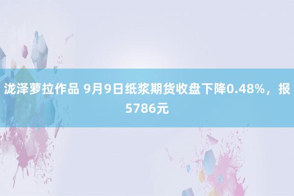 泷泽萝拉作品 9月9日纸浆期货收盘下降0.48%，报5786元