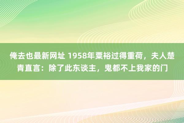 俺去也最新网址 1958年粟裕过得重荷，夫人楚青直言：除了此东谈主，鬼都不上我家的门