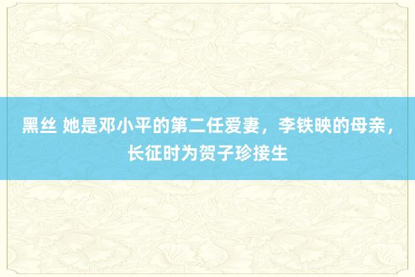 黑丝 她是邓小平的第二任爱妻，李铁映的母亲，长征时为贺子珍接生