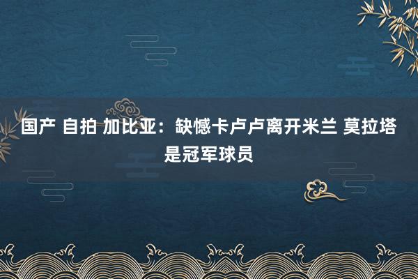 国产 自拍 加比亚：缺憾卡卢卢离开米兰 莫拉塔是冠军球员