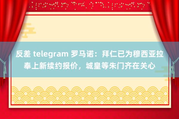 反差 telegram 罗马诺：拜仁已为穆西亚拉奉上新续约报价，城皇等朱门齐在关心