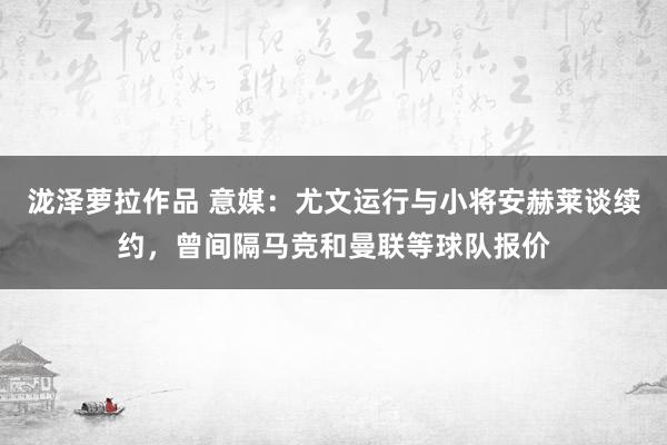 泷泽萝拉作品 意媒：尤文运行与小将安赫莱谈续约，曾间隔马竞和曼联等球队报价