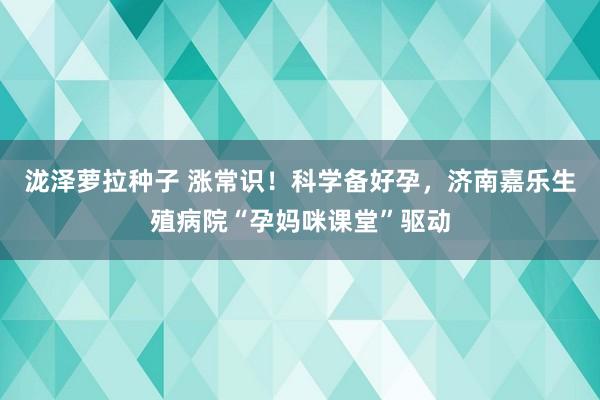 泷泽萝拉种子 涨常识！科学备好孕，济南嘉乐生殖病院“孕妈咪课堂”驱动