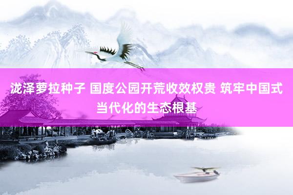 泷泽萝拉种子 国度公园开荒收效权贵 筑牢中国式当代化的生态根基