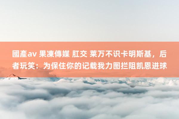 國產av 果凍傳媒 肛交 莱万不识卡明斯基，后者玩笑：为保住你的记载我力图拦阻凯恩进球