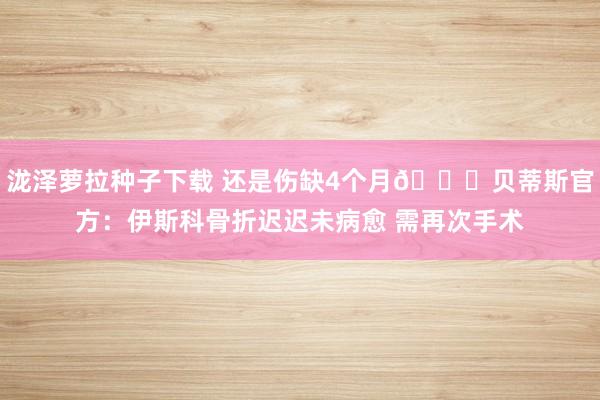 泷泽萝拉种子下载 还是伤缺4个月💔贝蒂斯官方：伊斯科骨折迟迟未病愈 需再次手术