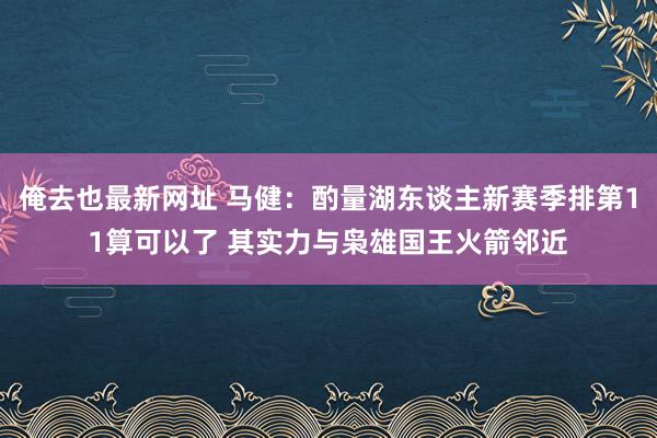 俺去也最新网址 马健：酌量湖东谈主新赛季排第11算可以了 其实力与枭雄国王火箭邻近