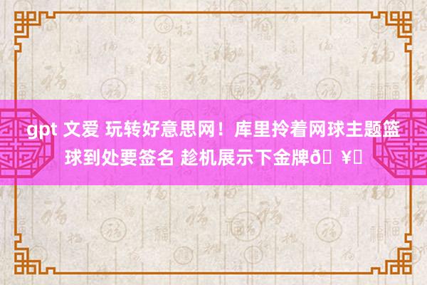 gpt 文爱 玩转好意思网！库里拎着网球主题篮球到处要签名 趁机展示下金牌🥇