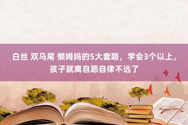 白丝 双马尾 懒姆妈的5大套路，学会3个以上，孩子就离自愿自律不远了