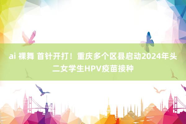 ai 裸舞 首针开打！重庆多个区县启动2024年头二女学生HPV疫苗接种