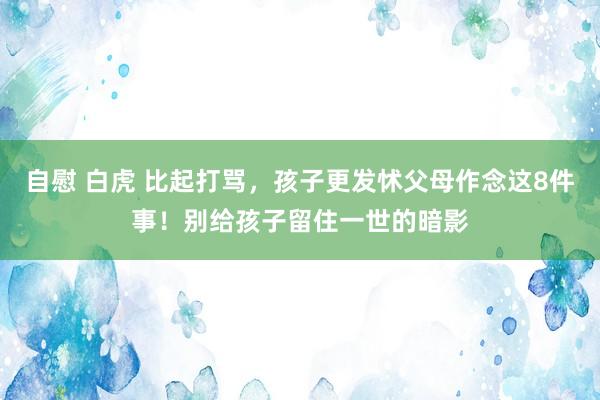 自慰 白虎 比起打骂，孩子更发怵父母作念这8件事！别给孩子留住一世的暗影