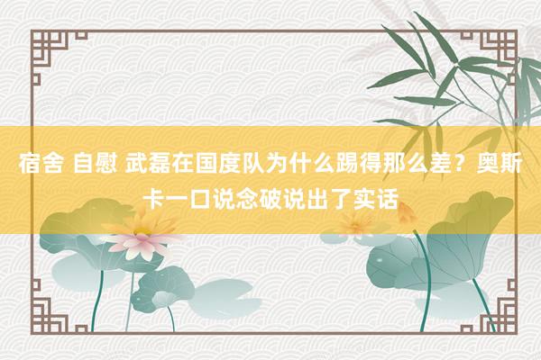 宿舍 自慰 武磊在国度队为什么踢得那么差？奥斯卡一口说念破说出了实话