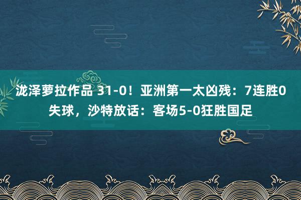 泷泽萝拉作品 31-0！亚洲第一太凶残：7连胜0失球，沙特放话：客场5-0狂胜国足