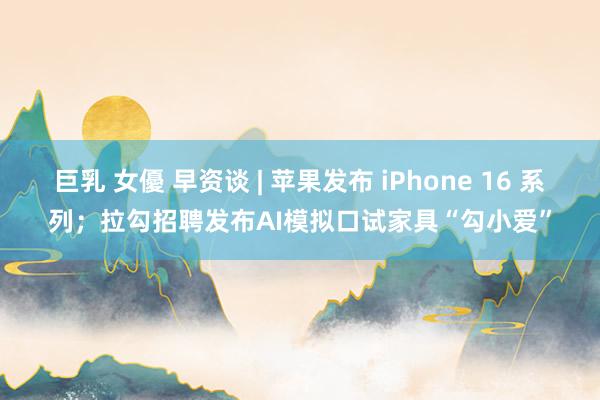 巨乳 女優 早资谈 | 苹果发布 iPhone 16 系列；拉勾招聘发布AI模拟口试家具“勾小爱”