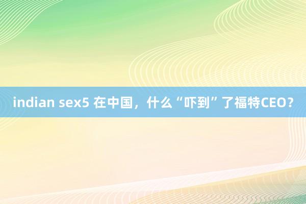 indian sex5 在中国，什么“吓到”了福特CEO？