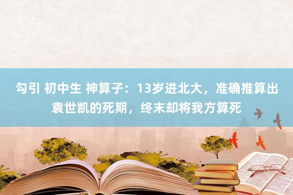 勾引 初中生 神算子：13岁进北大，准确推算出袁世凯的死期，终末却将我方算死