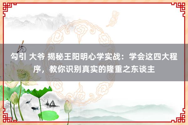 勾引 大爷 揭秘王阳明心学实战：学会这四大程序，教你识别真实的隆重之东谈主