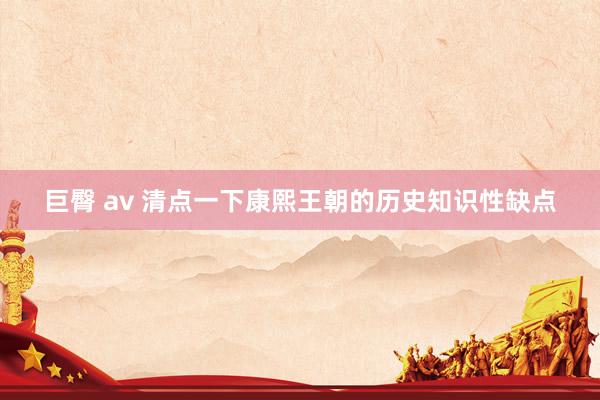 巨臀 av 清点一下康熙王朝的历史知识性缺点