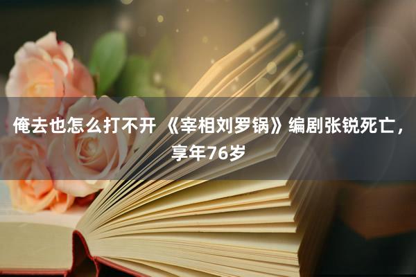 俺去也怎么打不开 《宰相刘罗锅》编剧张锐死亡，享年76岁