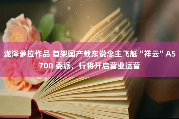 泷泽萝拉作品 首架国产载东说念主飞艇“祥云”AS700 委派，行将开启营业运营