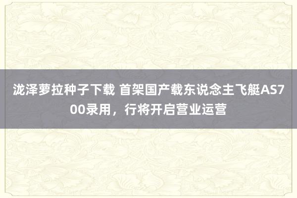 泷泽萝拉种子下载 首架国产载东说念主飞艇AS700录用，行将开启营业运营