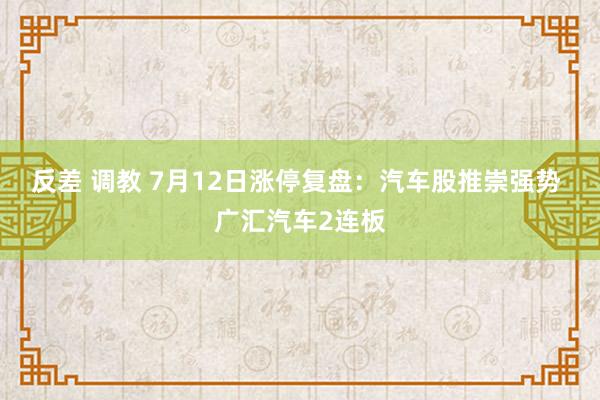 反差 调教 7月12日涨停复盘：汽车股推崇强势 广汇汽车2连板