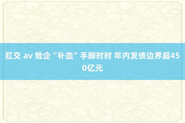 肛交 av 险企“补血”手脚时时 年内发债边界超450亿元