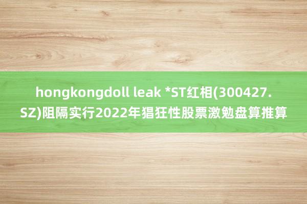 hongkongdoll leak *ST红相(300427.SZ)阻隔实行2022年猖狂性股票激勉盘算推算