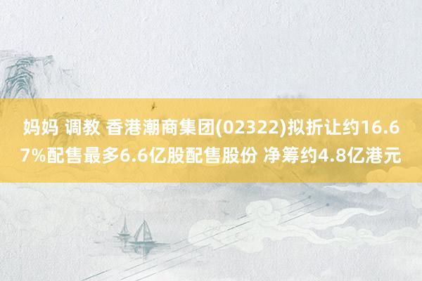 妈妈 调教 香港潮商集团(02322)拟折让约16.67%配售最多6.6亿股配售股份 净筹约4.8亿港元