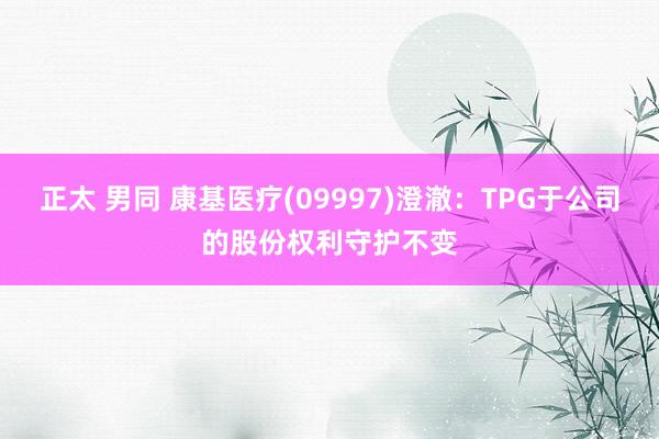 正太 男同 康基医疗(09997)澄澈：TPG于公司的股份权利守护不变