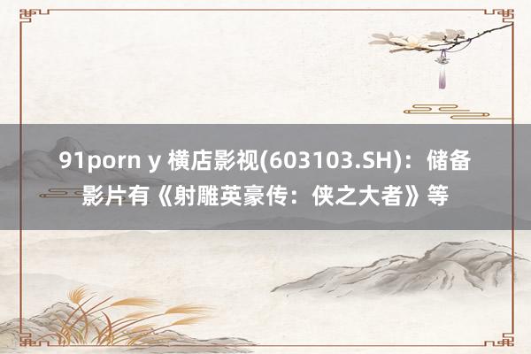 91porn y 横店影视(603103.SH)：储备影片有《射雕英豪传：侠之大者》等